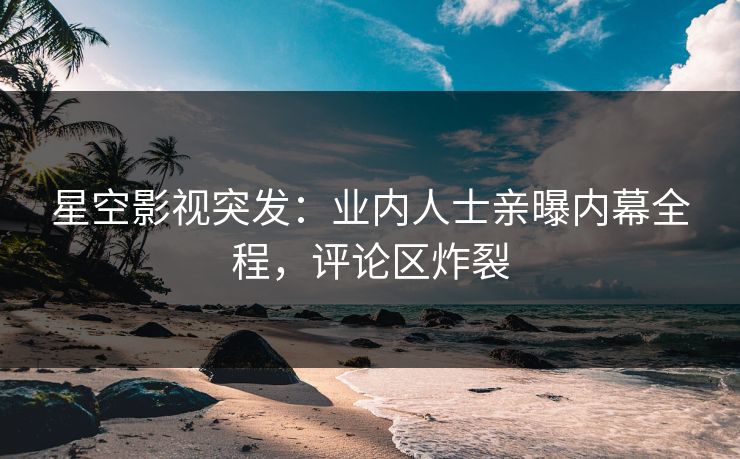 星空影视突发：业内人士亲曝内幕全程，评论区炸裂
