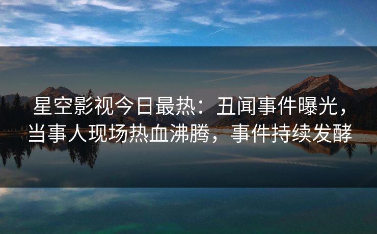 星空影视今日最热：丑闻事件曝光，当事人现场热血沸腾，事件持续发酵