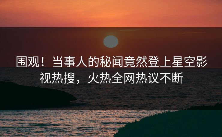 围观！当事人的秘闻竟然登上星空影视热搜，火热全网热议不断