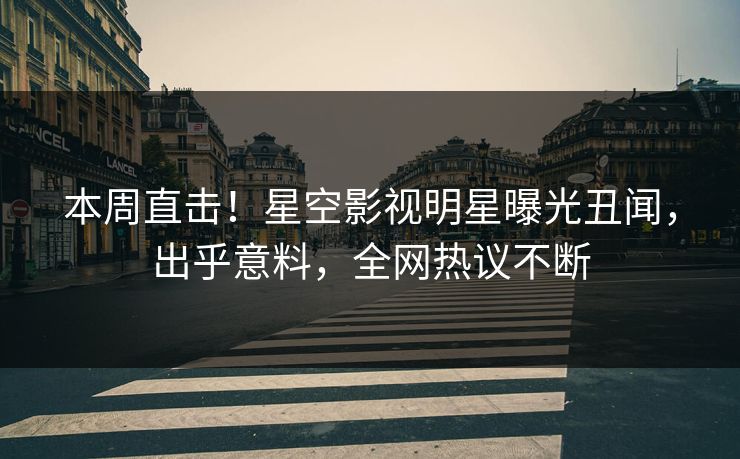 本周直击！星空影视明星曝光丑闻，出乎意料，全网热议不断