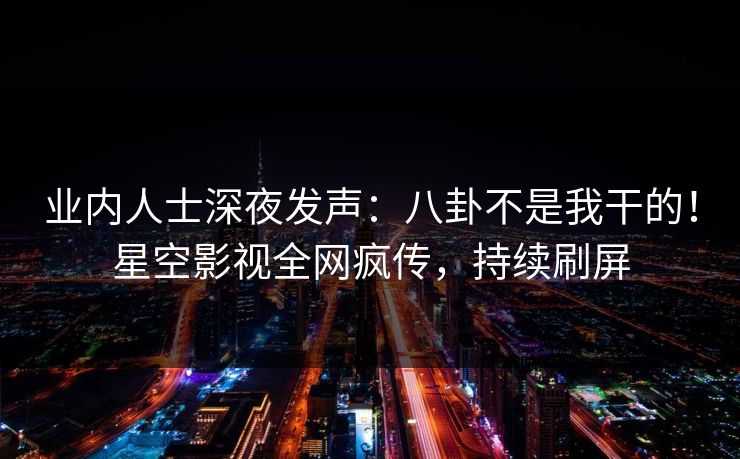 业内人士深夜发声：八卦不是我干的！星空影视全网疯传，持续刷屏