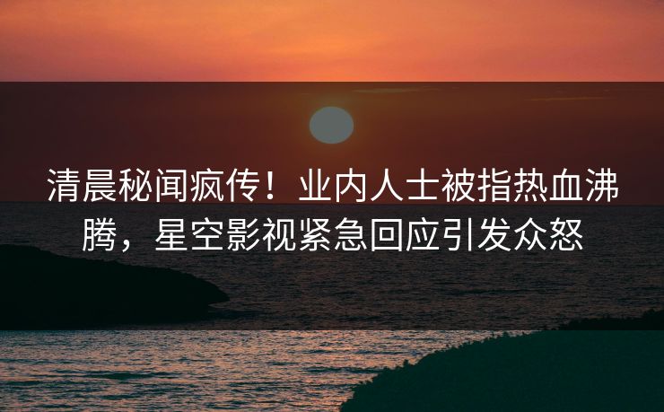 清晨秘闻疯传！业内人士被指热血沸腾，星空影视紧急回应引发众怒