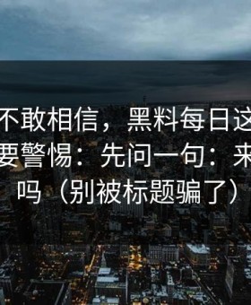 我一度不敢相信，黑料每日这种词越火，越要警惕：先问一句：来源可靠吗（别被标题骗了）