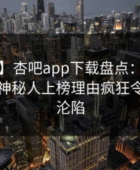 【独家】杏吧app下载盘点：丑闻5大爆点，神秘人上榜理由疯狂令人瞬间沦陷