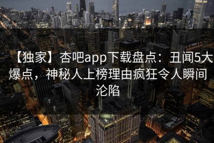 【独家】杏吧app下载盘点：丑闻5大爆点，神秘人上榜理由疯狂令人瞬间沦陷