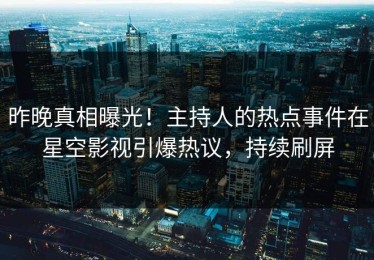 昨晚真相曝光！主持人的热点事件在星空影视引爆热议，持续刷屏