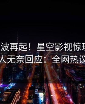本周风波再起！星空影视惊现丑闻，主持人无奈回应：全网热议不断
