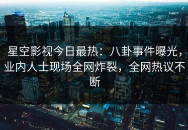 星空影视今日最热：八卦事件曝光，业内人士现场全网炸裂，全网热议不断