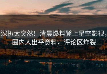深扒太突然！清晨爆料登上星空影视，圈内人出乎意料，评论区炸裂