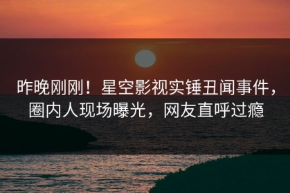 昨晚刚刚！星空影视实锤丑闻事件，圈内人现场曝光，网友直呼过瘾