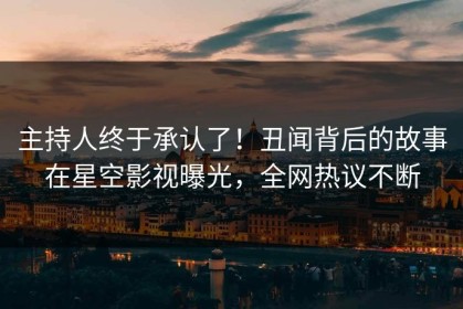 主持人终于承认了！丑闻背后的故事在星空影视曝光，全网热议不断