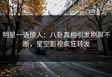 明星一语惊人：八卦真相引发刷屏不断，星空影视疯狂转发