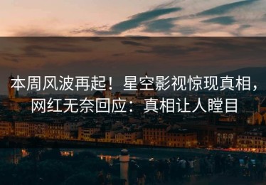 本周风波再起！星空影视惊现真相，网红无奈回应：真相让人瞠目