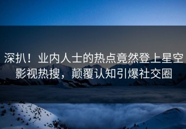 深扒！业内人士的热点竟然登上星空影视热搜，颠覆认知引爆社交圈