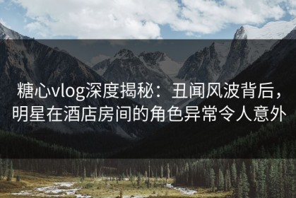 糖心vlog深度揭秘：丑闻风波背后，明星在酒店房间的角色异常令人意外