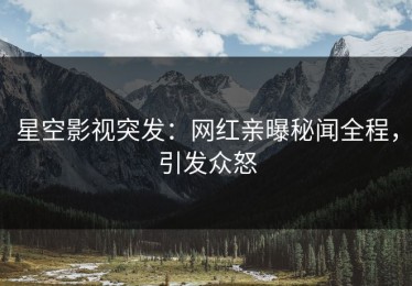 星空影视突发：网红亲曝秘闻全程，引发众怒