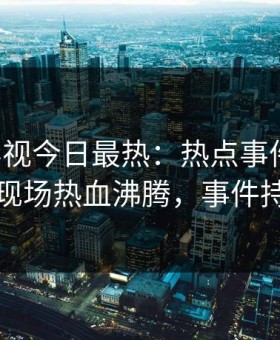 星空影视今日最热：热点事件曝光，当事人现场热血沸腾，事件持续发酵