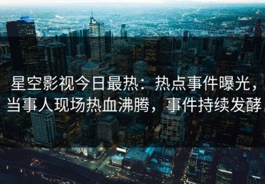星空影视今日最热：热点事件曝光，当事人现场热血沸腾，事件持续发酵