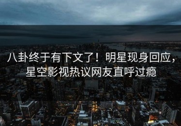 八卦终于有下文了！明星现身回应，星空影视热议网友直呼过瘾