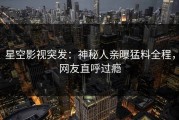 星空影视突发：神秘人亲曝猛料全程，网友直呼过瘾