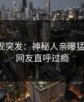 星空影视突发：神秘人亲曝猛料全程，网友直呼过瘾