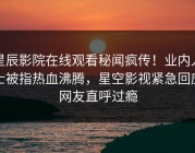 星辰影院在线观看秘闻疯传！业内人士被指热血沸腾，星空影视紧急回应网友直呼过瘾