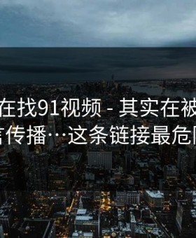 你以为在找91视频 - 其实在被引到谣言传播…这条链接最危险