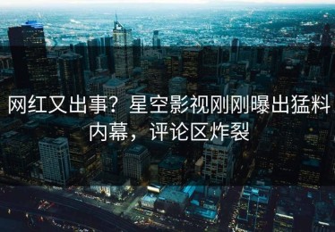 网红又出事？星空影视刚刚曝出猛料内幕，评论区炸裂