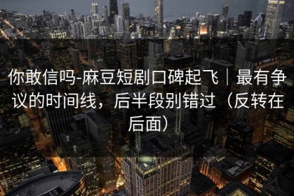 你敢信吗-麻豆短剧口碑起飞｜最有争议的时间线，后半段别错过（反转在后面）
