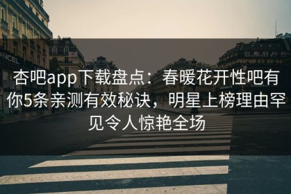 杏吧app下载盘点：春暖花开性吧有你5条亲测有效秘诀，明星上榜理由罕见令人惊艳全场