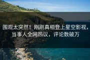 围观太突然！刚刚真相登上星空影视，当事人全网热议，评论数破万