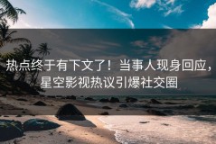 热点终于有下文了！当事人现身回应，星空影视热议引爆社交圈