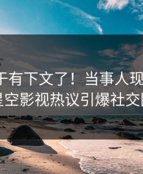 热点终于有下文了！当事人现身回应，星空影视热议引爆社交圈