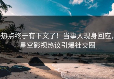 热点终于有下文了！当事人现身回应，星空影视热议引爆社交圈
