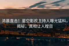 清晨直击！星空影视主持人曝光猛料，揭秘，真相让人瞠目