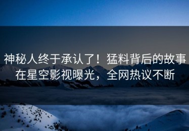 神秘人终于承认了！猛料背后的故事在星空影视曝光，全网热议不断