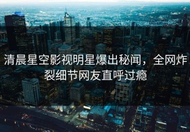 清晨星空影视明星爆出秘闻，全网炸裂细节网友直呼过瘾