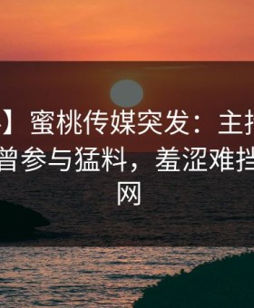 【爆料】蜜桃传媒突发：主持人在深夜被曝曾参与猛料，羞涩难挡席卷全网