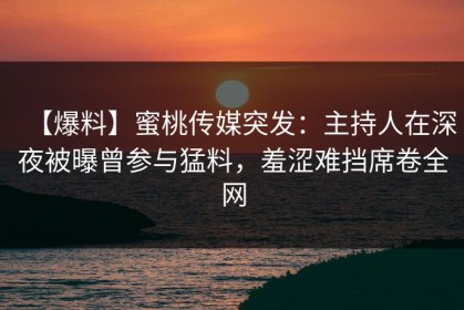 【爆料】蜜桃传媒突发：主持人在深夜被曝曾参与猛料，羞涩难挡席卷全网