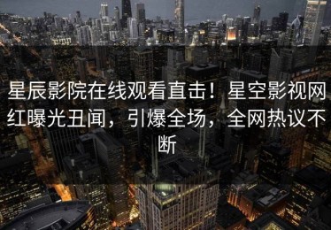 星辰影院在线观看直击！星空影视网红曝光丑闻，引爆全场，全网热议不断