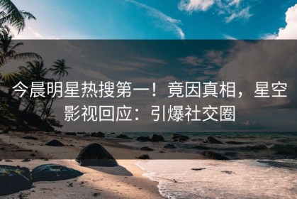今晨明星热搜第一！竟因真相，星空影视回应：引爆社交圈