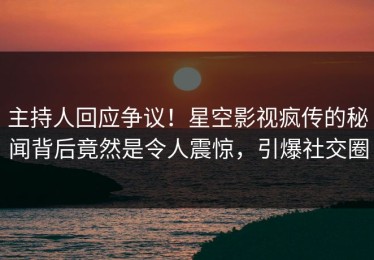 主持人回应争议！星空影视疯传的秘闻背后竟然是令人震惊，引爆社交圈