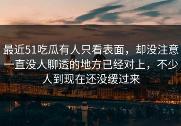 最近51吃瓜有人只看表面，却没注意一直没人聊透的地方已经对上，不少人到现在还没缓过来