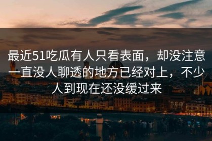 最近51吃瓜有人只看表面，却没注意一直没人聊透的地方已经对上，不少人到现在还没缓过来