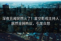 深夜丑闻突然火了！星空影视主持人居然全网热议，引发众怒