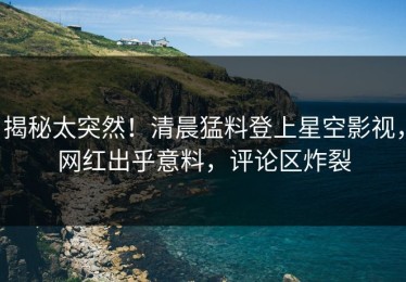 揭秘太突然！清晨猛料登上星空影视，网红出乎意料，评论区炸裂