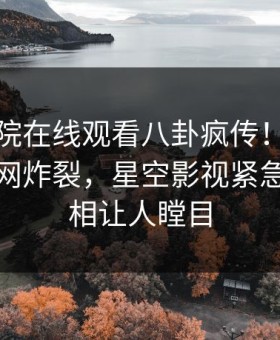 星辰影院在线观看八卦疯传！当事人被指全网炸裂，星空影视紧急回应真相让人瞠目