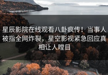 星辰影院在线观看八卦疯传！当事人被指全网炸裂，星空影视紧急回应真相让人瞠目