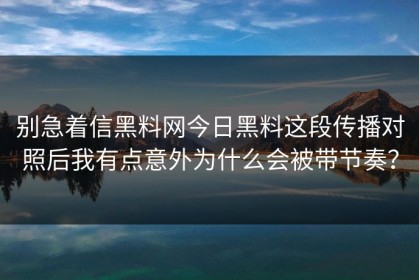 别急着信黑料网今日黑料这段传播对照后我有点意外为什么会被带节奏？