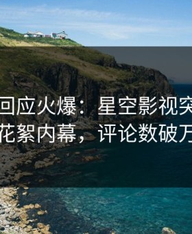 神秘人回应火爆：星空影视突然爆出花絮内幕，评论数破万